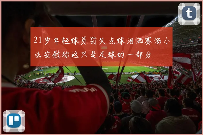 21岁年轻球员罚失点球泪洒赛场小法安慰称这只是足球的一部分