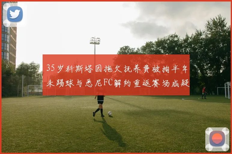 35岁科斯塔因拖欠抚养费被拘半年未踢球与悉尼FC解约重返赛场成疑