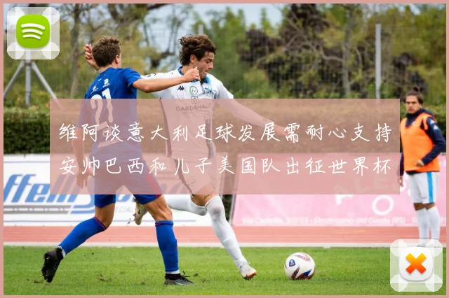 维阿谈意大利足球发展需耐心支持安帅巴西和儿子美国队出征世界杯