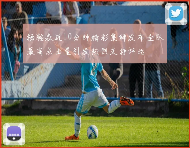 杨瀚森近10分钟精彩集锦发布全队最高点击量引发热烈支持评论
