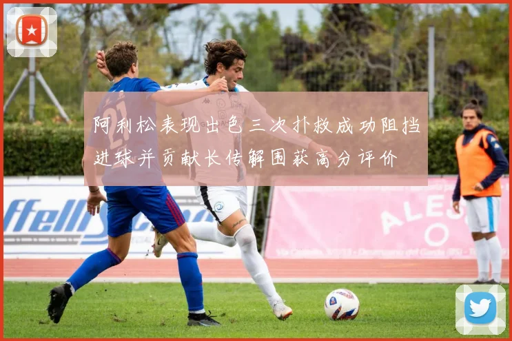 阿利松表现出色三次扑救成功阻挡进球并贡献长传解围获高分评价