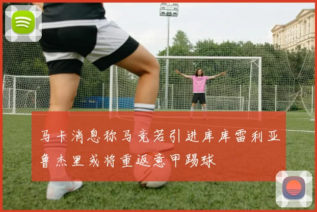 马卡消息称马竞若引进库库雷利亚鲁杰里或将重返意甲踢球