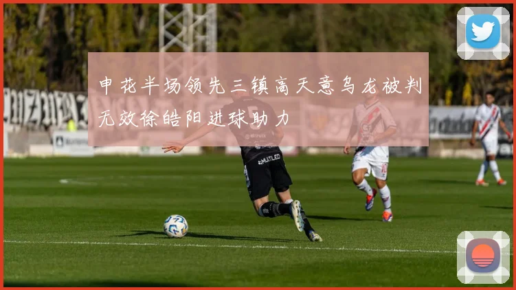 申花半场领先三镇高天意乌龙被判无效徐皓阳进球助力