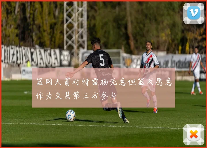 篮网火箭对特雷杨无意但篮网愿意作为交易第三方参与
