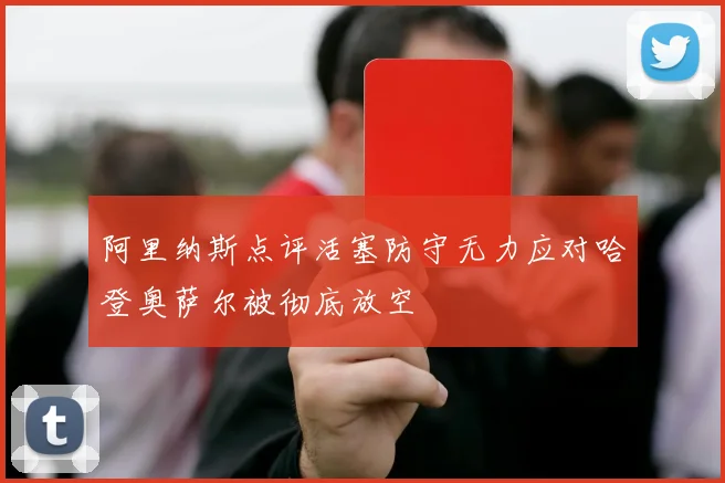 阿里纳斯点评活塞防守无力应对哈登奥萨尔被彻底放空