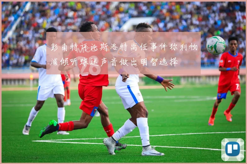 彭南特评论斯洛特离任事件称利物浦倾听球迷声音做出明智选择