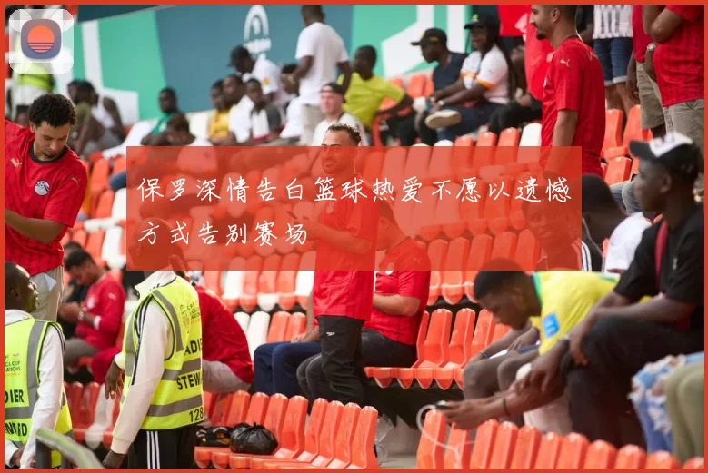 保罗深情告白篮球热爱不愿以遗憾方式告别赛场