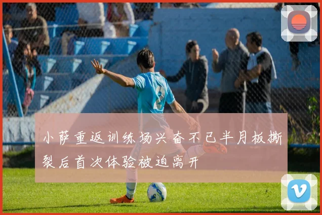小萨重返训练场兴奋不已半月板撕裂后首次体验被迫离开