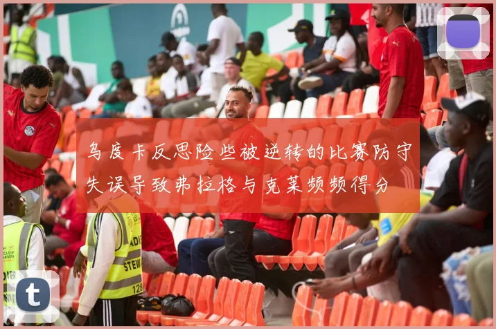 乌度卡反思险些被逆转的比赛防守失误导致弗拉格与克莱频频得分