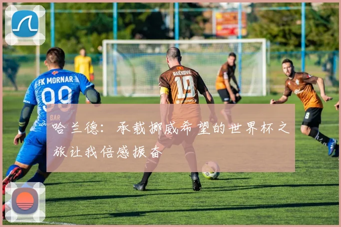 哈兰德：承载挪威希望的世界杯之旅让我倍感振奋