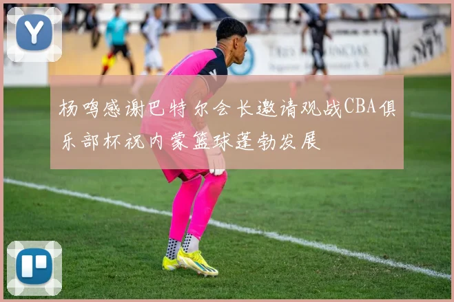杨鸣感谢巴特尔会长邀请观战CBA俱乐部杯祝内蒙篮球蓬勃发展