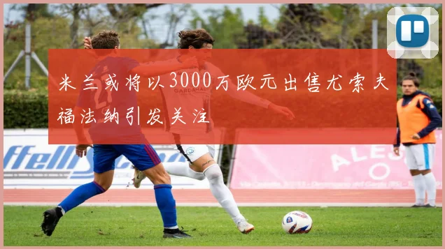 米兰或将以3000万欧元出售尤索夫福法纳引发关注