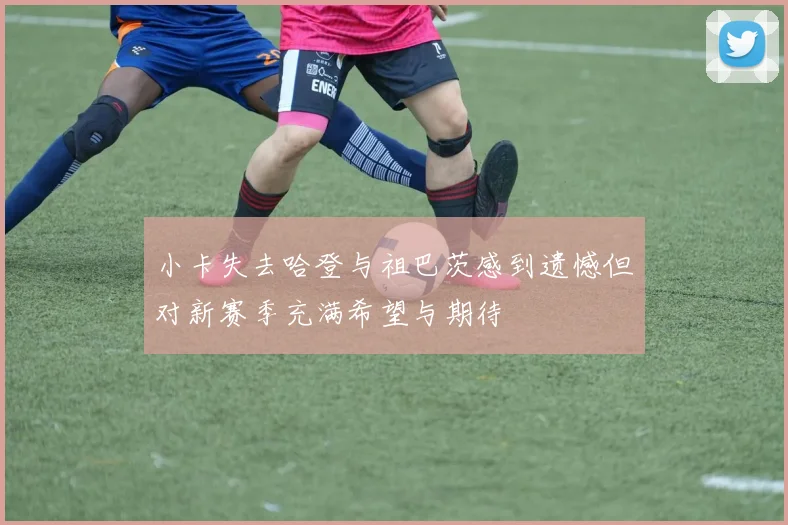 小卡失去哈登与祖巴茨感到遗憾但对新赛季充满希望与期待