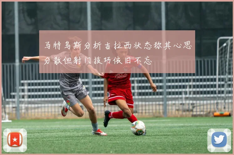 马特乌斯分析吉拉西状态称其心思分散但射门技巧依旧不忘